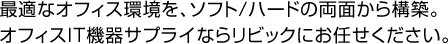 最適なオフィス環境を、ソフト/ハードの両面から構築。オフィスIT機器サプライならリビックにお任せください。