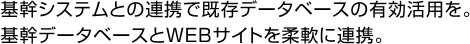 基幹システムとの連携で既存データベースの有効活用を。基幹データベースとWEBサイトを柔軟に連携。